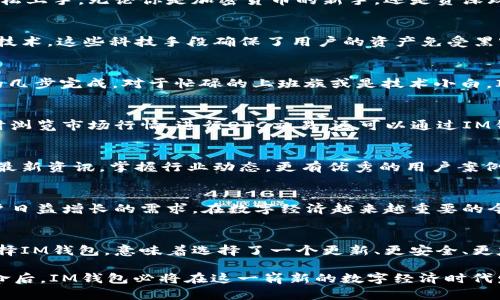 IM钱包PC端官网：数字货币时代的金融革命先锋
keywordsIM钱包, 数字货币, 区块链, 加密资产, 电子钱包/keywords

引言：数字经济的崛起
随着科技的迅猛发展，尤其是区块链技术的广泛应用，数字货币已经逐渐走入人们的日常生活。IM钱包作为一款领先的数字资产管理工具，不仅为用户提供安全、便捷的交易体验，还致力于教育用户了解区块链和数字货币的趋势与未来。当前，IM钱包的PC端官网应运而生，为用户提供了更加全面和直观的服务平台。

IM钱包的设计理念
IM钱包的设计理念以用户为中心，注重体验和安全。在现代社会，有越来越多的人意识到数字资产的重要性，IM钱包以的界面让用户轻松上手。无论你是加密货币的新手，还是资深玩家，IM钱包都能满足你的需求。

安全性：数字资产的保护神
在数字货币领域，安全性无疑是用户最关心的问题之一。IM钱包采取多层安全保护机制，包括但不限于加密存储、双重验证以及冷存储技术。这些科技手段确保了用户的资产免受黑客攻击和网络漏洞的威胁。通过这款钱包，用户可以放心地进行数字资产的存储和交易。

操作简便：一键交易的新时代
IM钱包的PC端官网提供了用户友好的导航系统，确保每一个环节都能轻松完成。创建账户、充值、提现以及资产转移，都可以通过简单的几步完成。对于忙碌的上班族或是技术小白，IM钱包提供的直观指引，大大降低了使用的门槛。

功能介绍：多样化的资产管理
IM钱包为用户提供多种数字资产的管理功能。无论是比特币、以太坊，还是其他小众加密货币，都能通过IM钱包进行管理。用户可以实时浏览市场行情，进行OTC交易，还可以通过IM钱包的统计功能了解自己资产的变化。这种多样化的管理方式，使得用户可以根据自己的需求进行选择，灵活调整投资策略。

社区支持：共同成长的网络生态
IM钱包致力于建立一个强大的用户社区，用户可以在这里交流经验、分享见解。通过参与社区活动，用户可以获得关于数字货币市场的最新资讯，掌握行业动态。更有优秀的用户案例分享，助力大家的投资决策。

未来展望：开创数字资产的新篇章
随着加密货币的普及和发展，IM钱包无疑在这一浪潮中占据了重要地位。未来，IM钱包将继续迭代更新，整合更多功能和服务，满足用户日益增长的需求。在数字经济越来越重要的今天，IM钱包将携手用户，共同开创更加美好的金融未来。

总结：选择IM钱包的理由
在选择数字资产管理工具时，IM钱包以其安全性、便捷性和社区支持成为了一个值得信赖的选择。特别是在快速变化的金融环境中，选择IM钱包，意味着选择了一个更新、更安全、更友好的数字资产管理伙伴。

综上所述，IM钱包的PC端官网不仅为用户提供了全方位的数字资产管理服务，还倡导安全与便捷并重的理念。在经历了金融科技的革命后，IM钱包必将在这一崭新的数字经济时代发挥更大的作用。