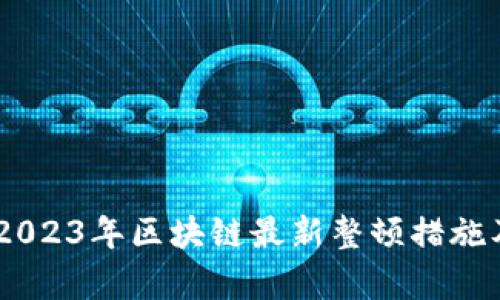 全面解析：2023年区块链最新整顿措施及市场影响